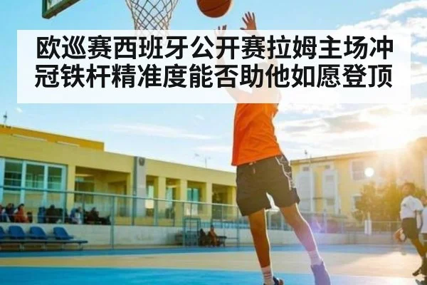 欧巡赛西班牙公开赛拉姆主场冲冠铁杆精准度能否助他如愿登顶