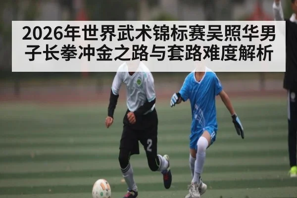 2026年世界武术锦标赛吴照华男子长拳冲金之路与套路难度解析