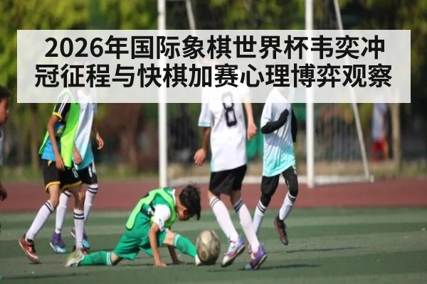 2026年国际象棋世界杯韦奕冲冠征程与快棋加赛心理博弈观察